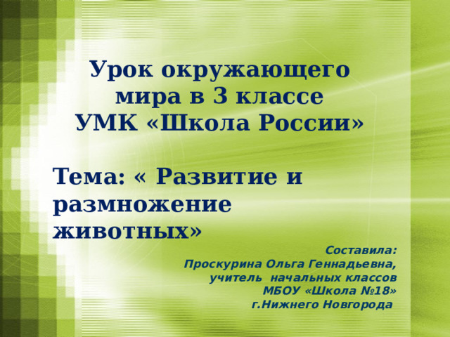 Урок окружающего мира в 3 классе  УМК «Школа России»  Тема: « Развитие и размножение животных» Составила: Проскурина Ольга Геннадьевна, учитель начальных классов МБОУ «Школа №18» г.Нижнего Новгорода 
