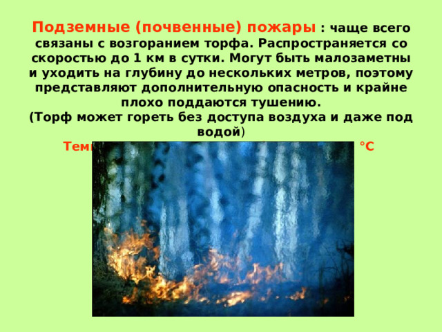   Подземные (почвенные) пожары : чаще всего связаны с возгоранием торфа. Распространяется со скоростью до 1 км в сутки. Могут быть малозаметны и уходить на глубину до нескольких метров, поэтому представляют дополнительную опасность и крайне плохо поддаются тушению.  (Торф может гореть без доступа воздуха и даже под водой )  Температура горящего торфа около 600 °C 