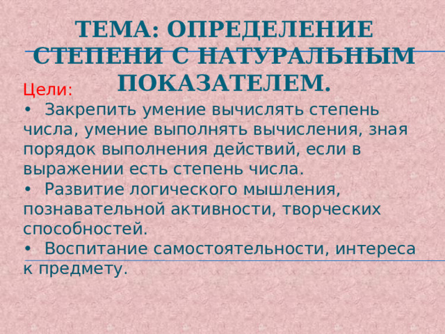 Тема: Определение степени с натуральным показателем.   Цели:  •  Закрепить умение вычислять степень числа, умение выполнять вычисления, зная порядок выполнения действий, если в выражении есть степень числа.  •  Развитие логического мышления, познавательной активности, творческих способностей.  •  Воспитание самостоятельности, интереса к предмету.   