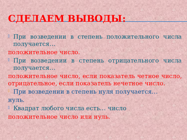 Сделаем выводы: При возведении в степень положительного числа получается… положительное число. При возведении в степень отрицательного числа получается… положительное число, если показатель четное число, отрицательное, если показатель нечетное число. При возведении в степень нуля получается… нуль. Квадрат любого числа есть… число положительное число или нуль. 