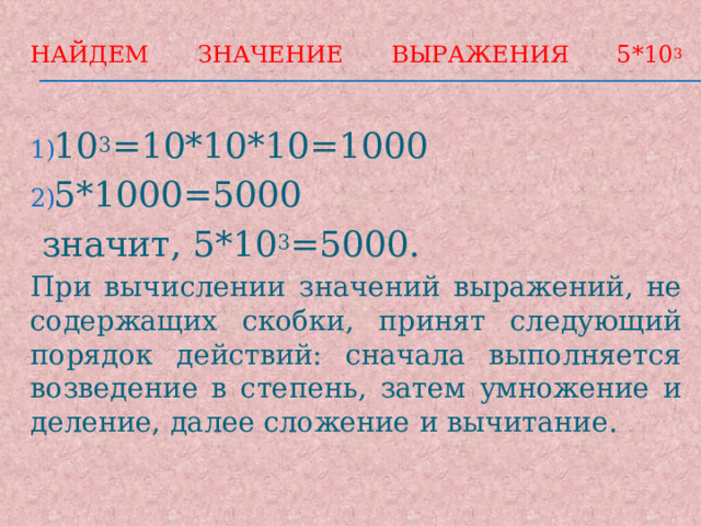 Найдем значение выражения 5*10 3   10 3 =10*10*10=1000 5*1000=5000  значит, 5*10 3 =5000. При вычислении значений выражений, не содержащих скобки, принят следующий порядок действий: сначала выполняется возведение в степень, затем умножение и деление, далее сложение и вычитание. 