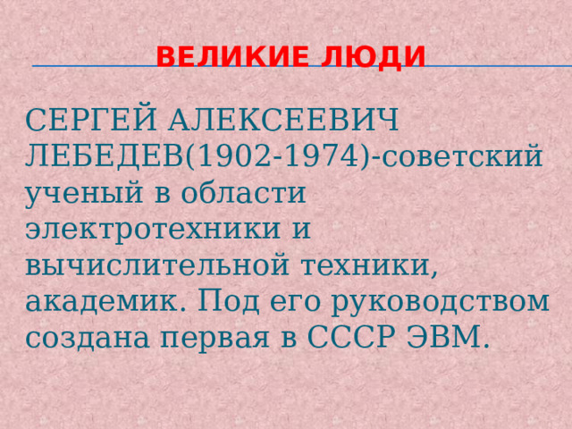 Великие люди СЕРГЕЙ АЛЕКСЕЕВИЧ ЛЕБЕДЕВ(1902-1974)-советский ученый в области электротехники и вычислительной техники, академик. Под его руководством создана первая в СССР ЭВМ. 