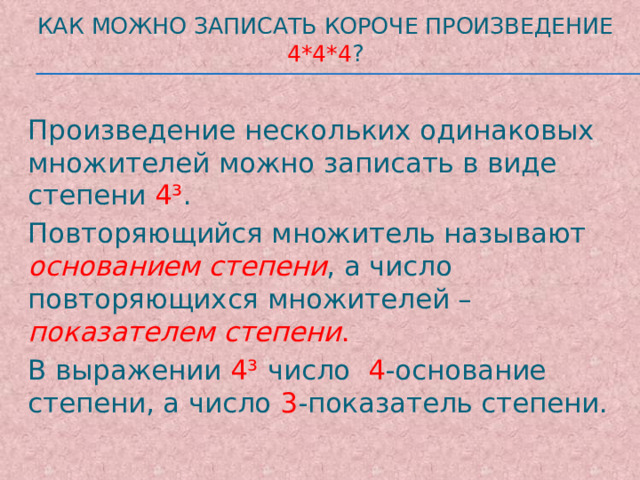 Как можно записать короче произведение 4*4*4 ? Произведение нескольких одинаковых множителей можно записать в виде степени 4³ . Повторяющийся множитель называют основанием степени , а число повторяющихся множителей – показателем степени . В выражении 4³ число 4 -основание степени, а число 3 -показатель степени. 