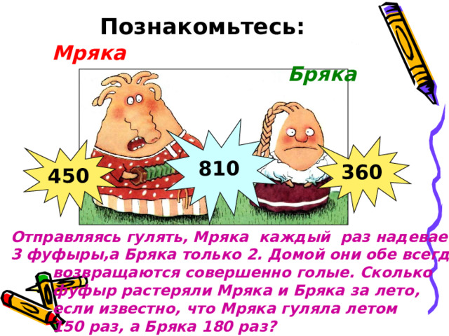 Познакомьтесь: Мряка Бряка 810 360 450 Отправляясь гулять, Мряка каждый раз надевает 3 фуфыры,а Бряка только 2. Домой они обе всегда  возвращаются совершенно голые. Сколько  фуфыр растеряли Мряка и Бряка за лето,  если известно, что Мряка гуляла летом  150 раз, а Бряка 180 раз? 