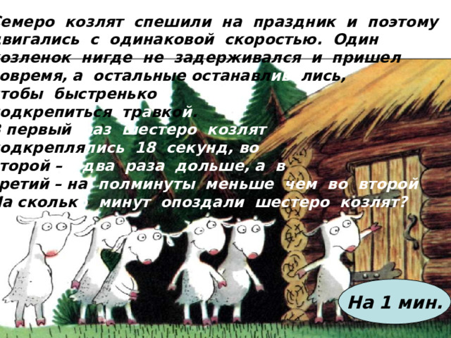 Семеро козлят спешили на праздник и поэтому двигались с одинаковой скоростью. Один козленок нигде не задерживался и пришел вовремя, а остальные  останавл ива лись, чтобы быстренько подкрепиться тр а вко й . В первый раз шестеро козлят подкрепля лись 18 секунд, во второй – в два раза дольше, а в третий – на полминуты меньше чем во второй На скольк о  минут опоздали шестеро козлят?  На 1 мин. 