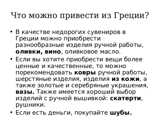 Что можно привести из Греции? В качестве недорогих сувениров в Греции можно приобрести разнообразные изделия ручной работы, оливки, вино , оливковое масло. Если вы хотите приобрести вещи более ценные и качественные, то можно порекомендовать ковры ручной работы, шерстяные изделия, изделия из  кожи , а также золотые и серебряные украшения, вазы. Также имеется хороший выбор изделий с ручной вышивкой: скатерти , рушники. Если есть деньги, покупайте шубы.   