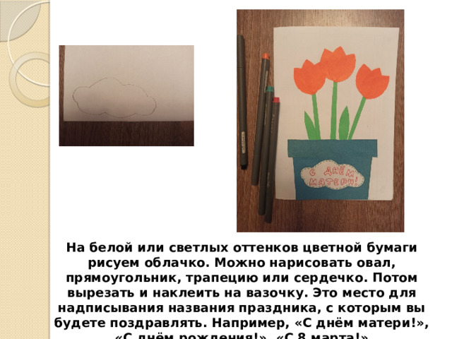 На белой или светлых оттенков цветной бумаги рисуем облачко. Можно нарисовать овал, прямоугольник, трапецию или сердечко. Потом вырезать и наклеить на вазочку. Это место для надписывания названия праздника, с которым вы будете поздравлять. Например, «С днём матери!», «С днём рождения!», «С 8 марта!» 