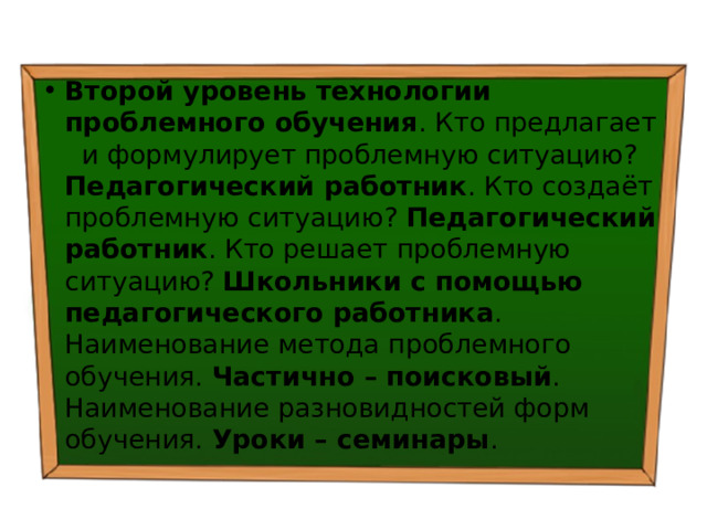 Второй уровень технологии проблемного обучения . Кто предлагает и формулирует проблемную ситуацию? Педагогический работник . Кто создаёт проблемную ситуацию? Педагогический работник . Кто решает проблемную ситуацию? Школьники с помощью педагогического работника . Наименование метода проблемного обучения. Частично – поисковый . Наименование разновидностей форм обучения. Уроки – семинары . 
