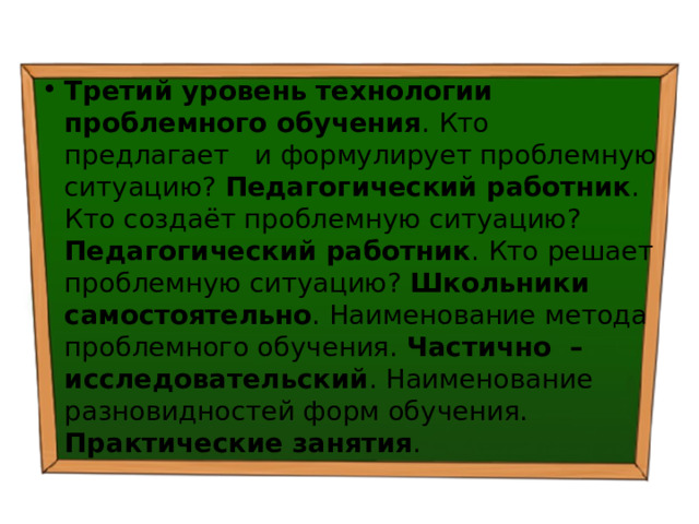 Третий уровень технологии проблемного обучения . Кто предлагает и формулирует проблемную ситуацию? Педагогический работник . Кто создаёт проблемную ситуацию? Педагогический работник . Кто решает проблемную ситуацию? Школьники самостоятельно . Наименование метода проблемного обучения. Частично – исследовательский . Наименование разновидностей форм обучения. Практические занятия . 