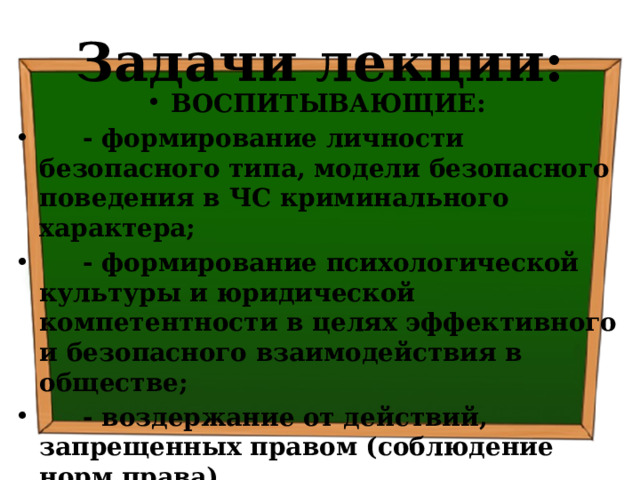 Задачи лекции: ВОСПИТЫВАЮЩИЕ:  - формирование личности безопасного типа, модели безопасного поведения в ЧС криминального характера;  - формирование психологической культуры и юридической компетентности в целях эффективного и безопасного взаимодействия в обществе;  - воздержание от действий, запрещенных правом (соблюдение норм права) 