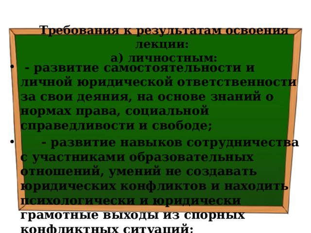 Требования к результатам освоения лекции:  а) личностным:  - развитие самостоятельности и личной юридической ответственности за свои деяния, на основе знаний о нормах права, социальной справедливости и свободе;  - развитие навыков сотрудничества с участниками образовательных отношений, умений не создавать юридических конфликтов и находить психологически и юридически грамотные выходы из спорных конфликтных ситуаций; 
