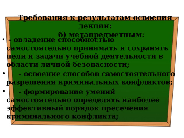 Требования к результатам освоения лекции:  б) метапредметным:  - овладение способностью самостоятельно принимать и сохранять цели и задачи учебной деятельности в области личной безопасности;  - освоение способов самостоятельного разрешения криминальных конфликтов;  - формирование умений самостоятельно определять наиболее эффективный порядок пресечения криминального конфликта; 
