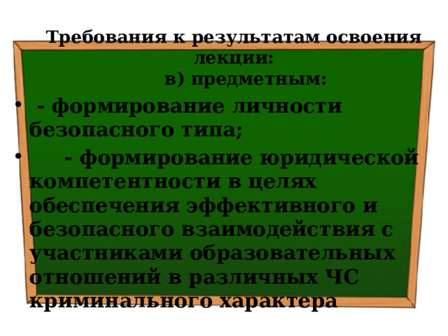 Требования к результатам освоения лекции:  в) предметным:  - формирование личности безопасного типа;  - формирование юридической компетентности в целях обеспечения эффективного и безопасного взаимодействия с участниками образовательных отношений в различных ЧС криминального характера 