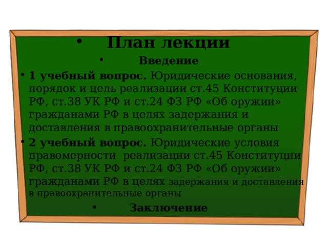 План лекции Введение 1 учебный вопрос. Юридические основания, порядок и цель реализации ст.45 Конституции РФ, ст.38 УК РФ и ст.24 ФЗ РФ «Об оружии» гражданами РФ в целях задержания и доставления в правоохранительные органы  2 учебный вопрос. Юридические условия правомерности реализации ст.45 Конституции РФ, ст.38 УК РФ и ст.24 ФЗ РФ «Об оружии» гражданами РФ в целях задержания и доставления в правоохранительные органы Заключение 