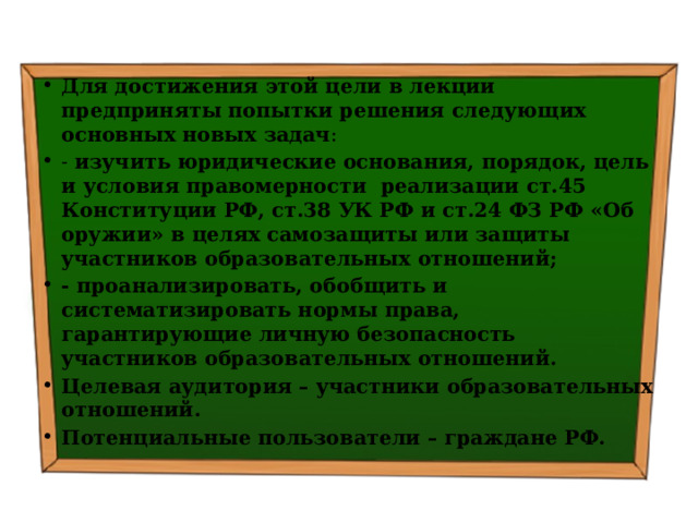 Для достижения этой цели в лекции предприняты попытки решения следующих основных новых задач : - изучить  юридические основания, порядок, цель и условия правомерности реализации ст.45 Конституции РФ, ст.38 УК РФ и ст.24 ФЗ РФ «Об оружии» в целях самозащиты или защиты участников образовательных отношений; - проанализировать, обобщить и систематизировать нормы права, гарантирующие личную безопасность участников образовательных отношений. Целевая аудитория – участники образовательных отношений. Потенциальные пользователи – граждане РФ. 