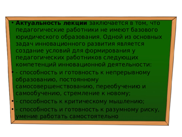 Актуальность лекции заключается в том, что педагогические работники не имеют базового юридического образования. Одной из основных задач инновационного развития является создание условий для формирования у педагогических работников следующих компетенций инновационной деятельности: - способность и готовность к непрерывному образованию, постоянному самосовершенствованию, переобучению и самообучению, стремление к новому; - способность к критическому мышлению; - способность и готовность к разумному риску, умение работать самостоятельно 