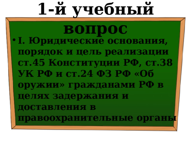 1-й учебный вопрос I. Юридические основания, порядок и цель реализации ст.45 Конституции РФ, ст.38 УК РФ и ст.24 ФЗ РФ «Об оружии» гражданами РФ в целях задержания и доставления в правоохранительные органы 