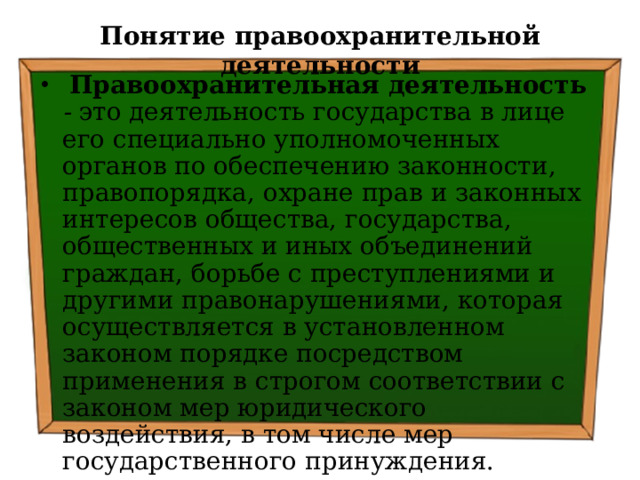 Понятие правоохранительной деятельности  Правоохранительная деятельность  - это деятельность государства в лице его специально уполномоченных органов по обеспечению законности, правопорядка, охране прав и законных интересов общества, государства, общественных и иных объединений граждан, борьбе с преступлениями и другими правонарушениями, которая осуществляется в установленном законом порядке посредством применения в строгом соответствии с законом мер юридического воздействия, в том числе мер государственного  принуждения. 