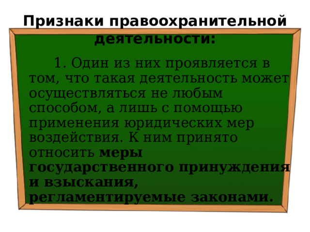 Признаки правоохранительной деятельности:  1. Один из них проявляется в том, что такая деятельность может осуществляться не любым способом, а лишь с помощью применения юридических мер воздействия. К ним принято относить меры государственного принуждения и взыскания, регламентируемые законами. 