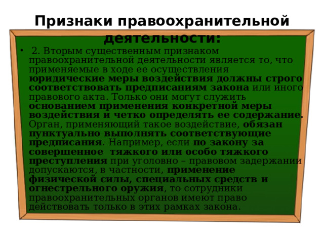 Признаки правоохранительной деятельности:  2. Вторым существенным признаком правоохранительной деятельности является то, что применяемые в ходе ее осуществления юридические меры воздействия должны строго соответствовать предписаниям закона или иного правового акта. Только они могут служить основанием применения конкретной меры воздействия и четко определять ее содержание. Орган, применяющий такое воздействие, обязан пунктуально выполнять соответствующие предписания . Например, если по закону за совершенное тяжкого или особо тяжкого преступления при уголовно – правовом задержании допускаются, в частности, применение физической силы, специальных средств и огнестрельного оружия , то сотрудники правоохранительных органов имеют право действовать только в этих рамках закона. 