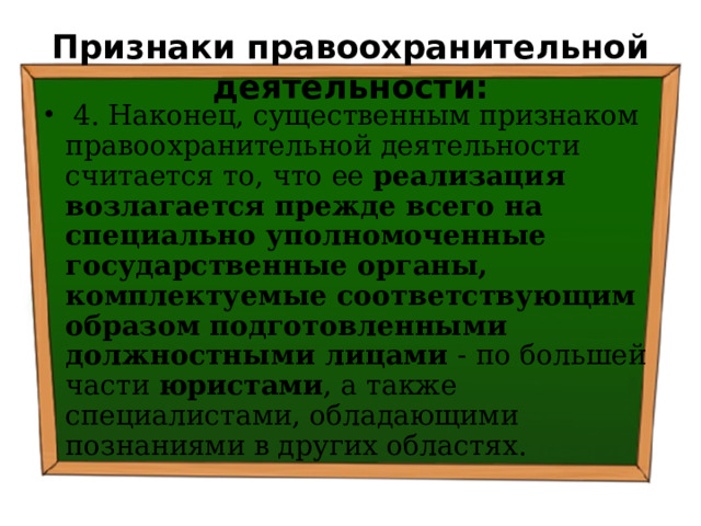 Признаки правоохранительной деятельности:  4. Наконец, существенным признаком правоохранительной деятельности считается то, что ее реализация возлагается прежде всего на специально уполномоченные государственные органы, комплектуемые соответствующим образом подготовленными должностными лицами - по большей части юристами , а также специалистами, обладающими познаниями в других областях. 