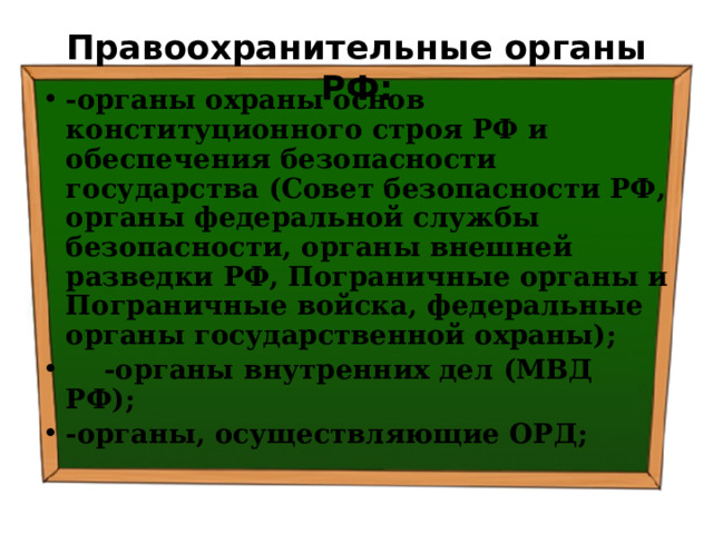 Правоохранительные органы РФ: -органы охраны основ конституционного строя РФ и обеспечения безопасности государства (Совет безопасности РФ, органы федеральной службы безопасности, органы внешней разведки РФ, Пограничные органы и Пограничные войска, федеральные органы государственной охраны);  -органы внутренних дел (МВД РФ); -органы, осуществляющие ОРД; 