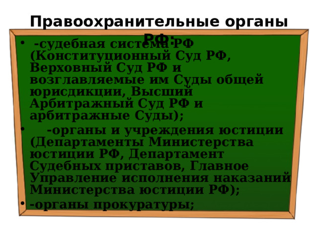 Правоохранительные органы РФ:  -судебная система РФ (Конституционный Суд РФ, Верховный Суд РФ и возглавляемые им Суды общей юрисдикции, Высший Арбитражный Суд РФ и арбитражные Суды);  -органы и учреждения юстиции (Департаменты Министерства юстиции РФ, Департамент Судебных приставов, Главное Управление исполнения наказаний Министерства юстиции РФ); -органы прокуратуры; 