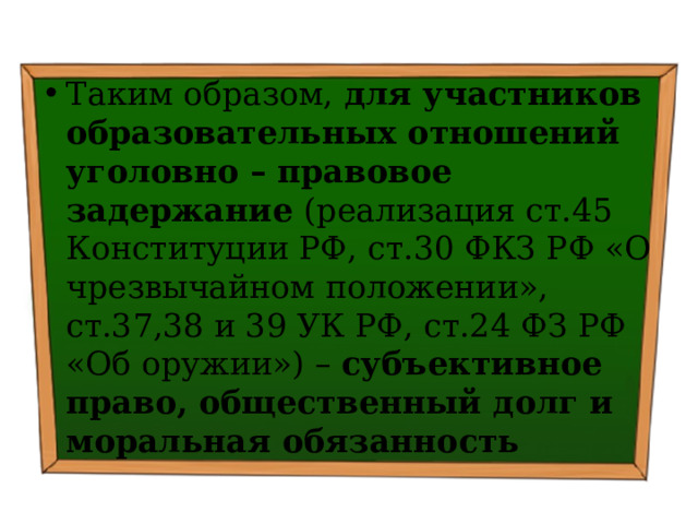 Таким образом, для участников образовательных отношений уголовно – правовое задержание (реализация ст.45 Конституции РФ, ст.30 ФКЗ РФ «О чрезвычайном положении», ст.37,38 и 39 УК РФ, ст.24 ФЗ РФ «Об оружии») – субъективное право, общественный долг и моральная обязанность 