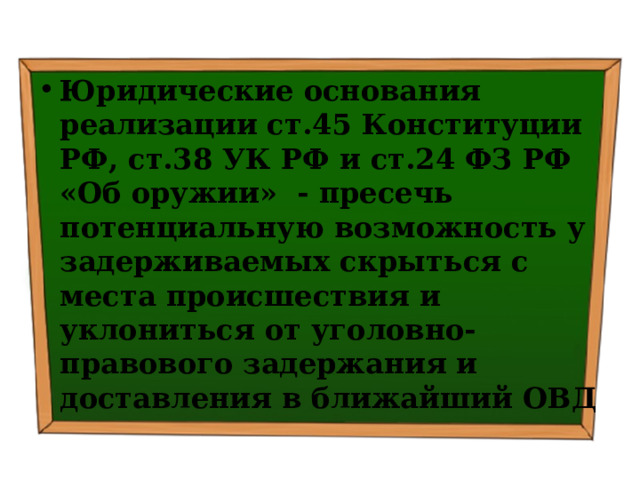 Юридические основания реализации ст.45 Конституции РФ, ст.38 УК РФ и ст.24 ФЗ РФ «Об оружии» - пресечь потенциальную возможность у задерживаемых скрыться с места происшествия и уклониться от уголовно-правового задержания и доставления в ближайший ОВД 