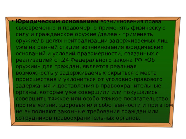 Юридическим основанием возникновения права своевременно и правомерно применять физическую силу и гражданское оружие /далее - применять оружие/ в целях нейтрализации задерживаемых лиц уже на ранней стадии возникновения юридических оснований и условий правомерности, связанных с реализацией ст.24 Федерального закона РФ «Об оружии» для граждан, является реальная возможность у задерживаемых скрыться с места происшествия и уклониться от уголовно-правового задержания и доставления в правоохранительные органы, которые уже совершили или покушались совершить тяжкое или особо тяжкое посягательство против жизни, здоровья или собственности и при этом не выполняют законные требования граждан или сотрудников правоохранительных органов. 