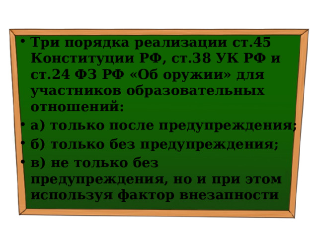Три порядка реализации ст.45 Конституции РФ, ст.38 УК РФ и ст.24 ФЗ РФ «Об оружии» для участников образовательных отношений: а) только после предупреждения; б) только без предупреждения; в) не только без предупреждения, но и при этом используя фактор внезапности 
