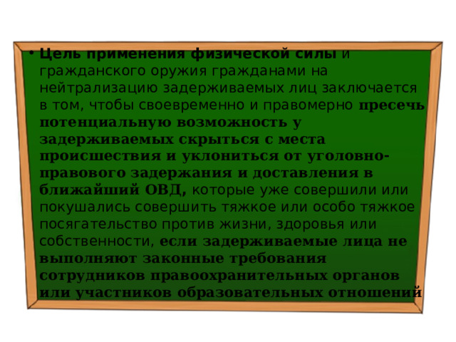 Цель применения физической силы и гражданского оружия гражданами на нейтрализацию задерживаемых лиц заключается в том, чтобы своевременно и правомерно пресечь потенциальную возможность у задерживаемых скрыться с места происшествия и уклониться от уголовно-правового задержания и доставления в ближайший ОВД , которые уже совершили или покушались совершить тяжкое или особо тяжкое посягательство против жизни, здоровья или собственности, если задерживаемые лица не выполняют законные требования сотрудников правоохранительных органов или участников образовательных отношений 