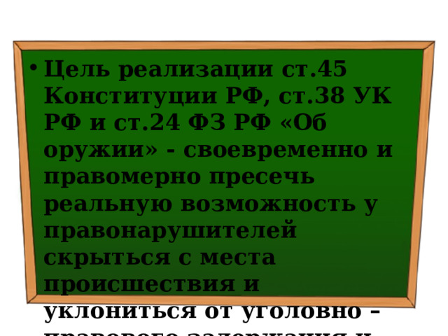 Цель реализации ст.45 Конституции РФ, ст.38 УК РФ и ст.24 ФЗ РФ «Об оружии» - своевременно и правомерно пресечь реальную возможность у правонарушителей скрыться с места происшествия и уклониться от уголовно – правового задержания и доставления в правоохранительные органы 