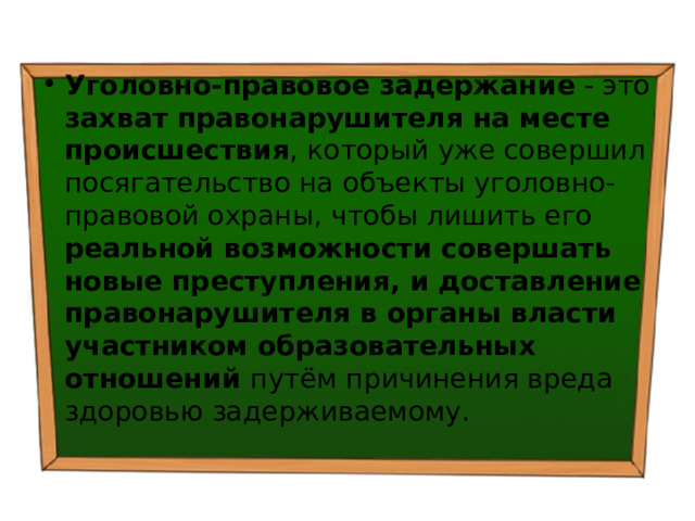 Уголовно-правовое задержание - это захват правонарушителя на месте происшествия , который уже совершил посягательство на объекты уголовно-правовой охраны, чтобы лишить его реальной возможности совершать новые преступления, и доставление правонарушителя в органы власти участником образовательных отношений путём причинения вреда здоровью задерживаемому. 