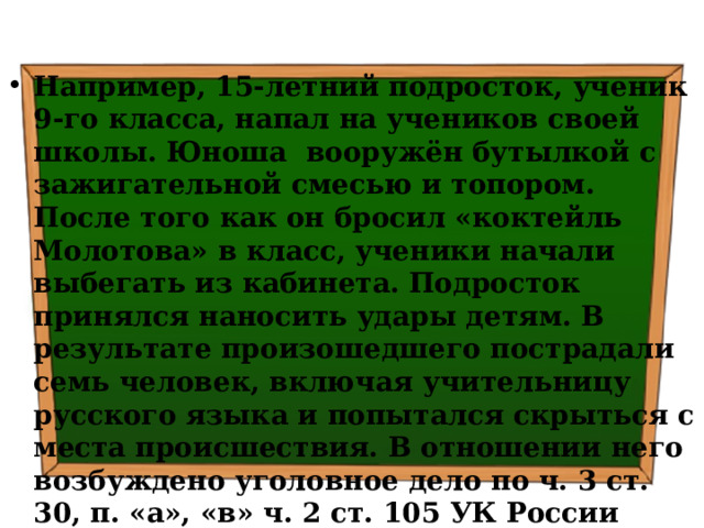 Например, 15-летний подросток, ученик 9-го класса, напал на учеников своей школы. Юноша вооружён бутылкой с зажигательной смесью и топором. После того как он бросил «коктейль Молотова» в класс, ученики начали выбегать из кабинета. Подросток принялся наносить удары детям. В результате произошедшего пострадали семь человек, включая учительницу русского языка и попытался скрыться с места происшествия. В отношении него возбуждено уголовное дело по ч. 3 ст. 30, п. «а», «в» ч. 2 ст. 105 УК России (покушение на убийство двух и более лиц, совершенное в отношении малолетних). Также возбуждено уголовное дело по статье «Халатность». 