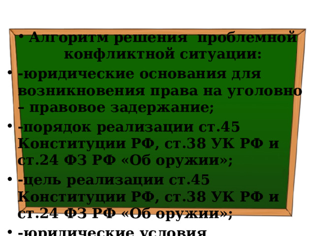 Алгоритм решения проблемной конфликтной ситуации: -юридические основания для возникновения права на уголовно – правовое задержание; -порядок реализации ст.45 Конституции РФ, ст.38 УК РФ и ст.24 ФЗ РФ «Об оружии»; -цель реализации ст.45 Конституции РФ, ст.38 УК РФ и ст.24 ФЗ РФ «Об оружии»; -юридические условия правомерности реализации ст.45 Конституции РФ, ст.38 УК РФ и ст.24 ФЗ РФ «Об оружии» 