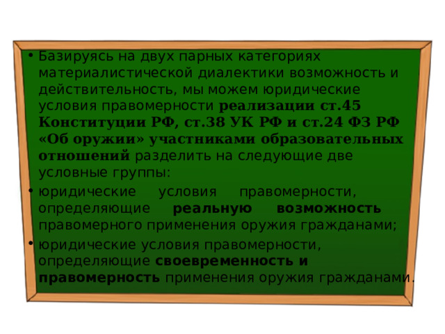 Базируясь на двух парных категориях материалистической диалектики возможность и действительность, мы можем юридические условия правомерности реализации ст.45 Конституции РФ, ст.38 УК РФ и ст.24 ФЗ РФ «Об оружии» участниками образовательных отношений разделить на следующие две условные группы: юридические условия правомерности, определяющие реальную возможность правомерного применения оружия гражданами; юридические условия правомерности, определяющие своевременность и правомерность применения оружия гражданами. 