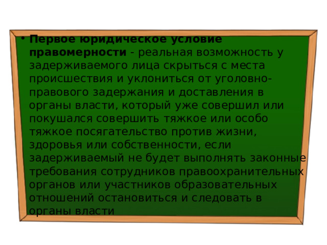 Первое юридическое условие правомерности - реальная возможность у задерживаемого лица скрыться с места происшествия и уклониться от уголовно-правового задержания и доставления в органы власти, который уже совершил или покушался совершить тяжкое или особо тяжкое посягательство против жизни, здоровья или собственности, если задерживаемый не будет выполнять законные требования сотрудников правоохранительных органов или участников образовательных отношений остановиться и следовать в органы власти 