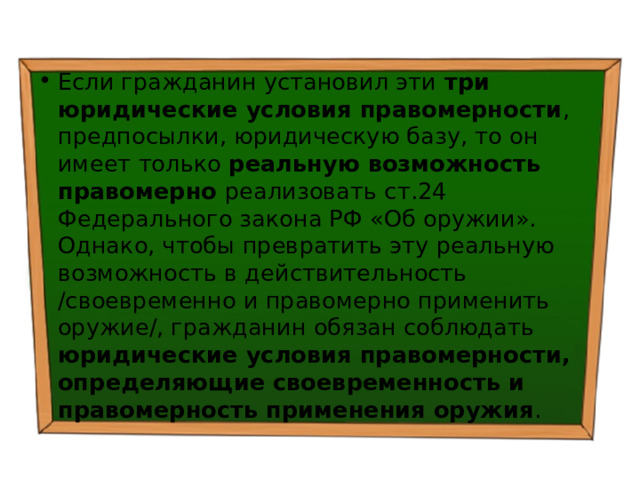 Если гражданин установил эти три юридические условия правомерности , предпосылки, юридическую базу, то он имеет только реальную возможность правомерно реализовать ст.24 Федерального закона РФ «Об оружии». Однако, чтобы превратить эту реальную возможность в действительность /своевременно и правомерно применить оружие/, гражданин обязан соблюдать юридические условия правомерности, определяющие своевременность и правомерность применения оружия . 
