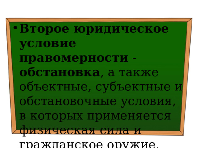 Второе юридическое условие правомерности - обстановка , а также объектные, субъектные и обстановочные условия, в которых применяется физическая сила и гражданское оружие . 