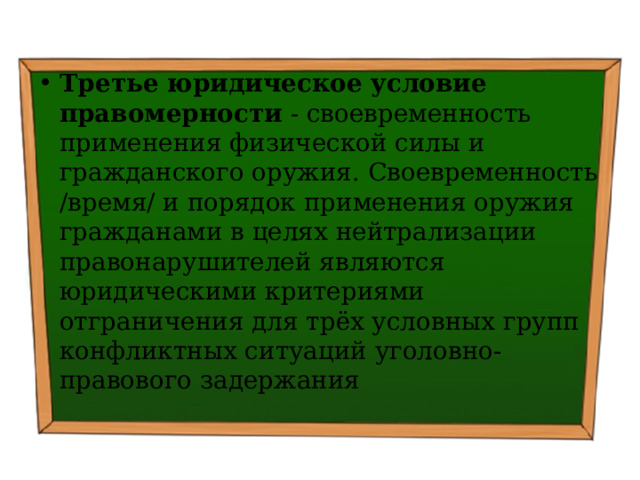 Третье юридическое условие правомерности - своевременность применения физической силы и гражданского оружия. Своевременность /время/ и порядок применения оружия гражданами в целях нейтрализации правонарушителей являются юридическими критериями отграничения для трёх условных групп конфликтных ситуаций уголовно-правового задержания 