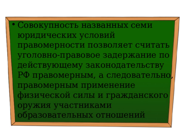 Совокупность названных семи юридических условий правомерности позволяет считать уголовно-правовое задержание по действующему законодательству РФ правомерным, а следовательно, правомерным применение физической силы и гражданского оружия участниками образовательных отношений 