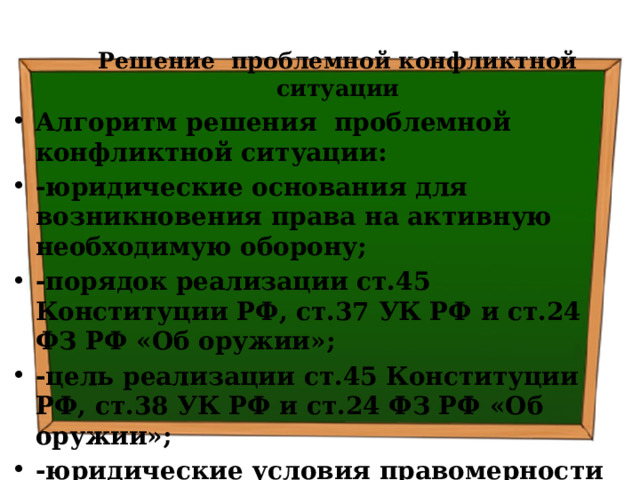 Решение проблемной конфликтной ситуации Алгоритм решения проблемной конфликтной ситуации: -юридические основания для возникновения права на активную необходимую оборону; -порядок реализации ст.45 Конституции РФ, ст.37 УК РФ и ст.24 ФЗ РФ «Об оружии»; -цель реализации ст.45 Конституции РФ, ст.38 УК РФ и ст.24 ФЗ РФ «Об оружии»; -юридические условия правомерности реализации ст.45 Конституции РФ, ст.38 УК РФ и ст.24 ФЗ РФ «Об оружии» 