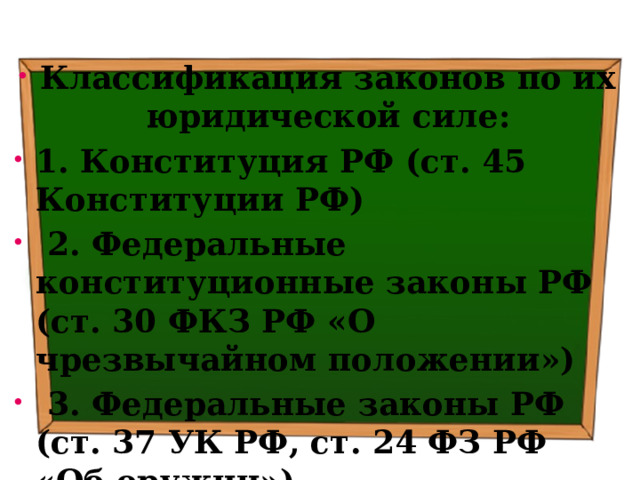 Классификация законов по их юридической силе: 1. Конституция РФ (ст. 45 Конституции РФ)  2. Федеральные конституционные законы РФ (ст. 30 ФКЗ РФ «О чрезвычайном положении»)  3. Федеральные законы РФ (ст. 37 УК РФ, ст. 24 ФЗ РФ «Об оружии») 
