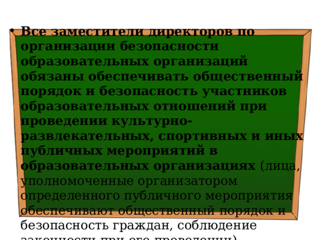 Все заместители директоров по организации безопасности образовательных организаций обязаны обеспечивать общественный порядок и безопасность участников образовательных отношений при проведении культурно-развлекательных, спортивных и иных публичных мероприятий в образовательных организациях (лица, уполномоченные организатором определенного публичного мероприятия обеспечивают общественный порядок и безопасность граждан, соблюдение законности при его проведении) Основание: ч.3 ст.24 ФЗ РФ «Об оружии» 