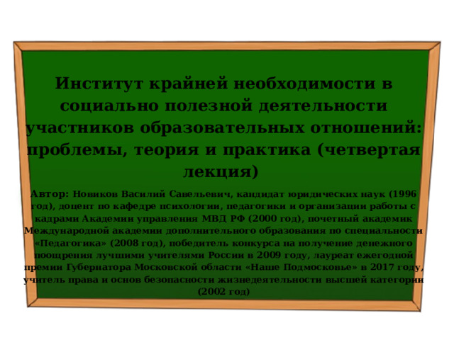  Институт крайней необходимости в социально полезной деятельности участников образовательных отношений: проблемы, теория и практика (четвертая лекция) Автор: Новиков Василий Савельевич, кандидат юридических наук (1996 год), доцент по кафедре психологии, педагогики и организации работы с кадрами Академии управления МВД РФ (2000 год), почетный академик Международной академии дополнительного образования по специальности «Педагогика» (2008 год), победитель конкурса на получение денежного поощрения лучшими учителями России в 2009 году, лауреат ежегодной премии Губернатора Московской области «Наше Подмосковье» в 2017 году, учитель права и основ безопасности жизнедеятельности высшей категории (2002 год) 