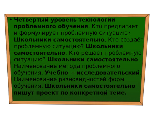 Четвертый уровень технологии проблемного обучения . Кто предлагает и формулирует проблемную ситуацию? Школьники самостоятельно . Кто создаёт проблемную ситуацию? Школьники самостоятельно . Кто решает проблемную ситуацию? Школьники самостоятельно . Наименование метода проблемного обучения. Учебно – исследовательский . Наименование разновидностей форм обучения. Школьники самостоятельно пишут проект по конкретной теме. 
