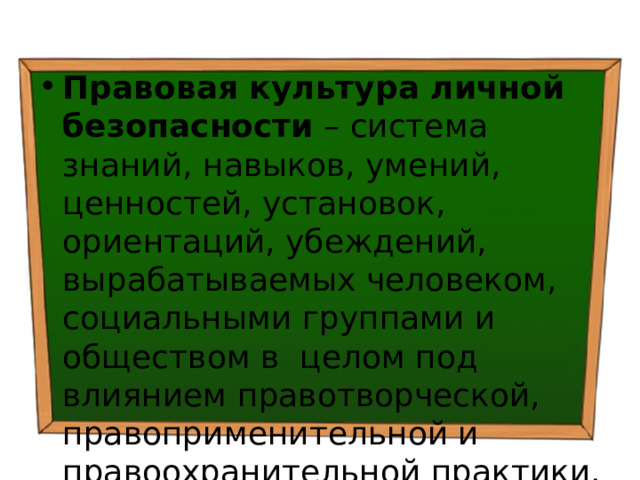 Правовая культура личной безопасности – система знаний, навыков, умений, ценностей, установок, ориентаций, убеждений, вырабатываемых человеком, социальными группами и обществом в целом под влиянием правотворческой, правоприменительной и правоохранительной практики. 