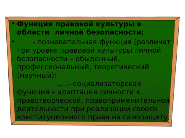 Функции правовой культуры в области личной безопасности:  - познавательная функция (различат три уровня правовой культуры личной безопасности – обыденный, профессиональный, теоретический (научный); …...- социализаторская функция – адаптация личности к правотворческой, правоприменительной деятельности при реализации своего конституционного права на самозащиту; 
