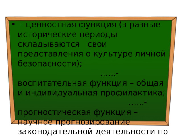  - ценностная функция (в разные исторические периоды складываются свои представления о культуре личной безопасности); …...- воспитательная функция – общая и индивидуальная профилактика; …...- прогностическая функция – научное прогнозирование законодательной деятельности по данной проблематике; 